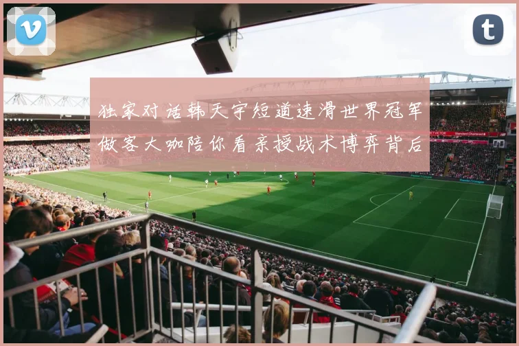 独家对话韩天宇短道速滑世界冠军做客大咖陪你看亲授战术博弈背后的速度美学