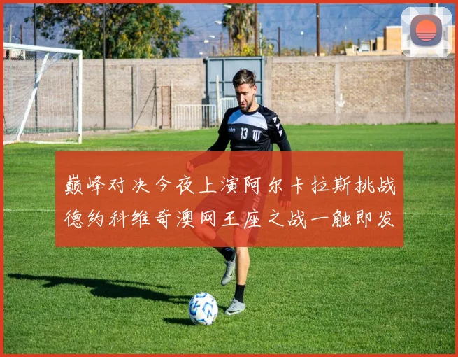 巅峰对决今夜上演阿尔卡拉斯挑战德约科维奇澳网王座之战一触即发